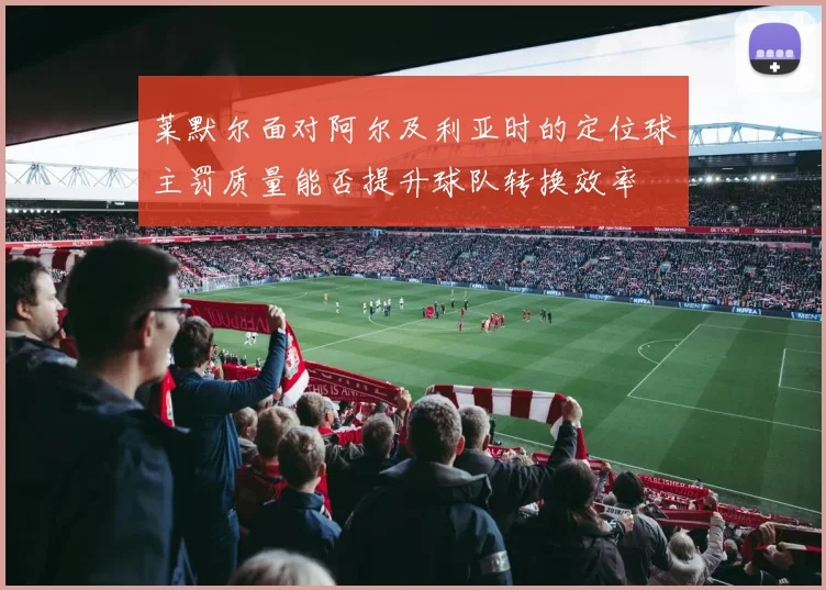 莱默尔面对阿尔及利亚时的定位球主罚质量能否提升球队转换效率
