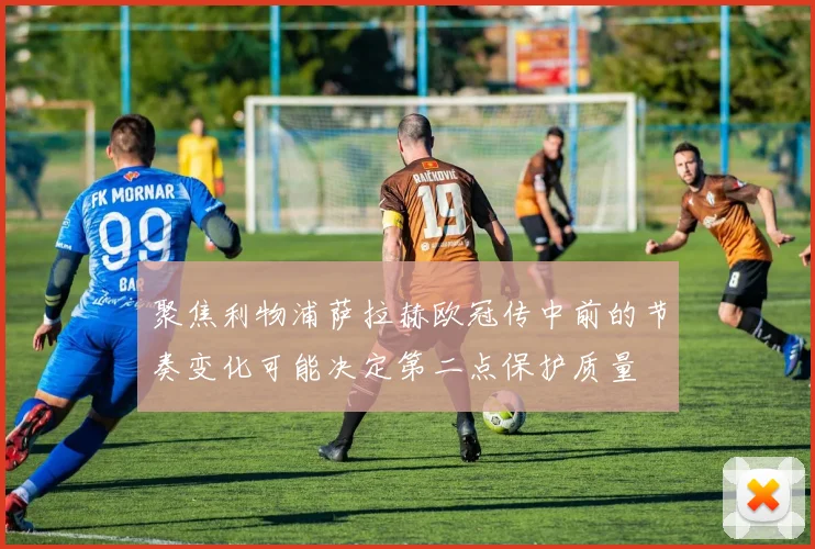 聚焦利物浦萨拉赫欧冠传中前的节奏变化可能决定第二点保护质量