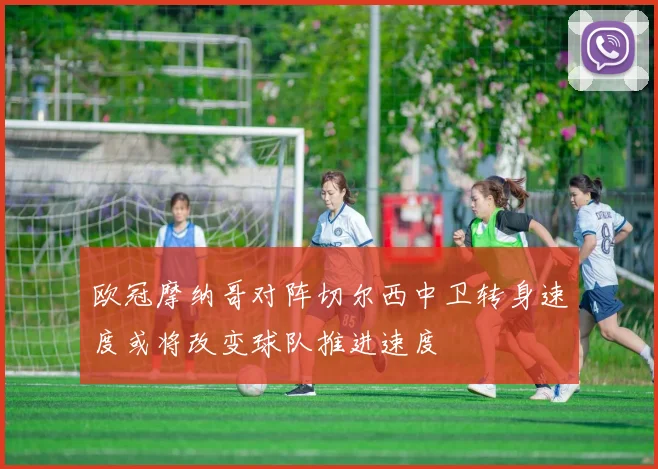 欧冠摩纳哥对阵切尔西中卫转身速度或将改变球队推进速度