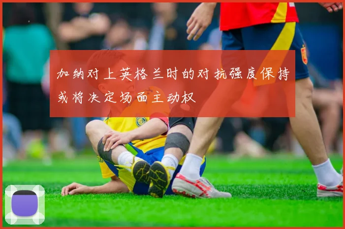 加纳对上英格兰时的对抗强度保持或将决定场面主动权