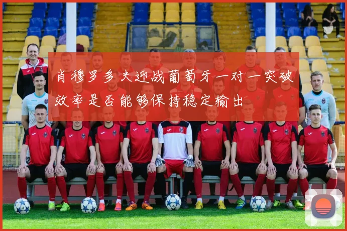 肖穆罗多夫迎战葡萄牙一对一突破效率是否能够保持稳定输出