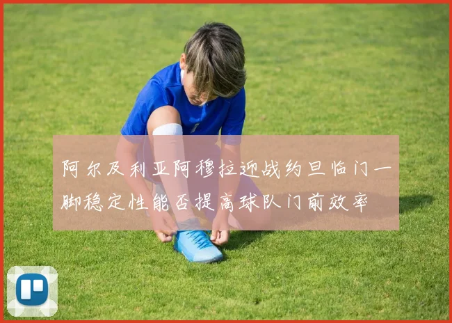 阿尔及利亚阿穆拉迎战约旦临门一脚稳定性能否提高球队门前效率