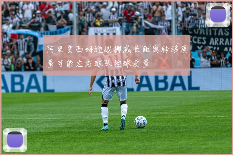 阿里贾西姆迎战挪威长距离转移质量可能左右球队控球质量