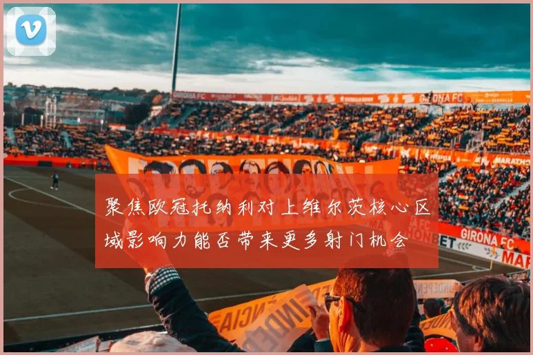 聚焦欧冠托纳利对上维尔茨核心区域影响力能否带来更多射门机会