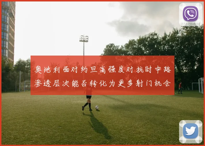 奥地利面对约旦高强度对抗时中路渗透层次能否转化为更多射门机会