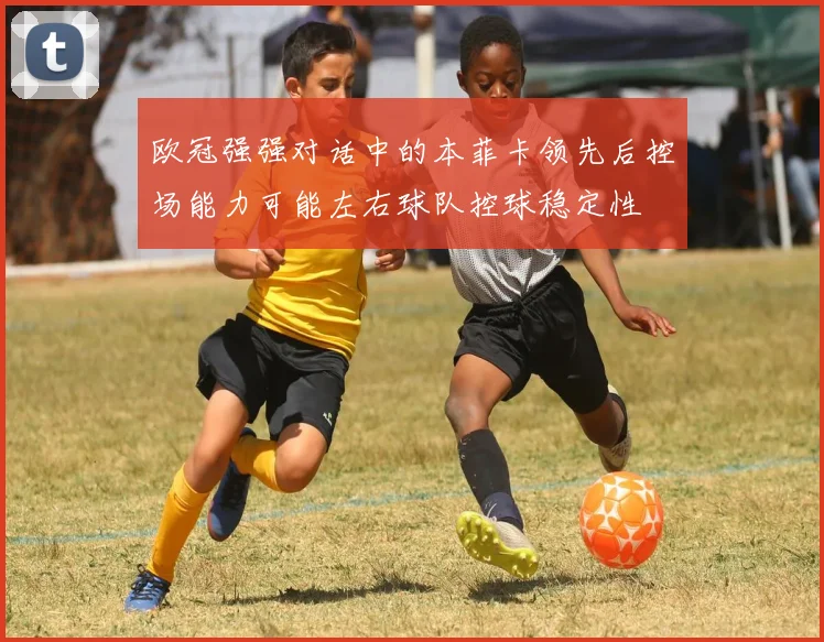 欧冠强强对话中的本菲卡领先后控场能力可能左右球队控球稳定性