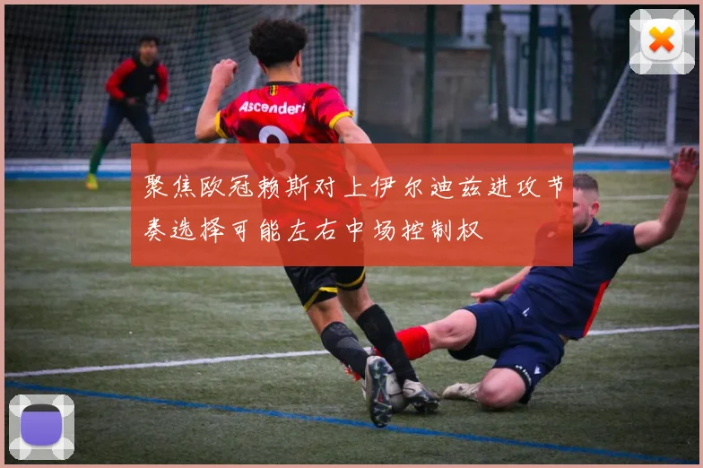 聚焦欧冠赖斯对上伊尔迪兹进攻节奏选择可能左右中场控制权