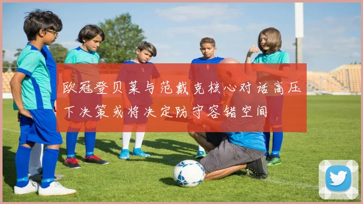欧冠登贝莱与范戴克核心对话高压下决策或将决定防守容错空间