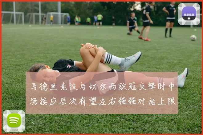 马德里竞技与切尔西欧冠交锋时中场接应层次有望左右强强对话上限