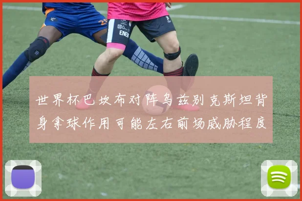 世界杯巴坎布对阵乌兹别克斯坦背身拿球作用可能左右前场威胁程度