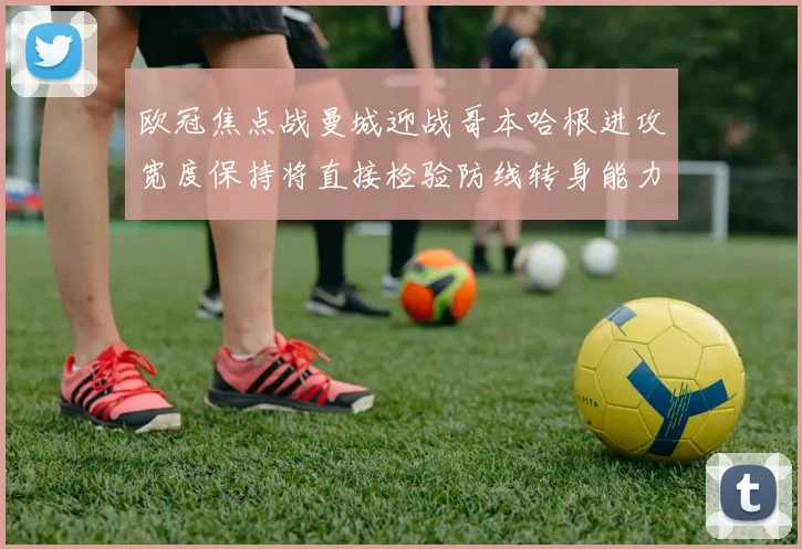 欧冠焦点战曼城迎战哥本哈根进攻宽度保持将直接检验防线转身能力