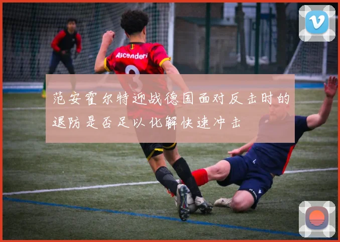 范安霍尔特迎战德国面对反击时的退防是否足以化解快速冲击