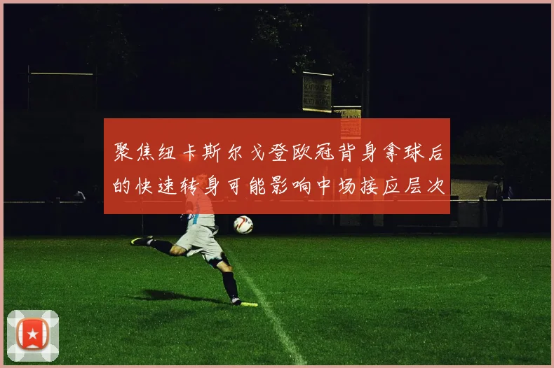 聚焦纽卡斯尔戈登欧冠背身拿球后的快速转身可能影响中场接应层次