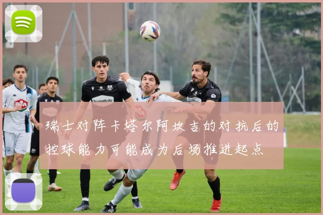 瑞士对阵卡塔尔阿坎吉的对抗后的控球能力可能成为后场推进起点