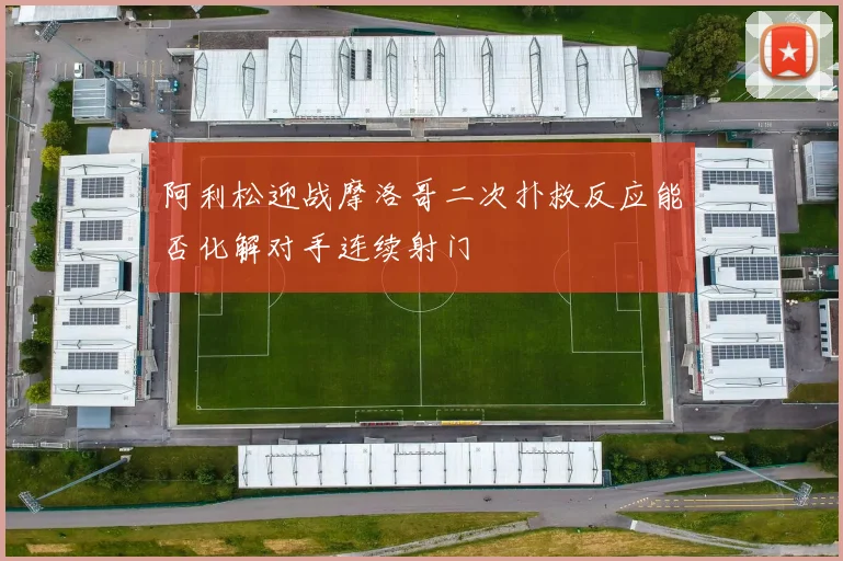 阿利松迎战摩洛哥二次扑救反应能否化解对手连续射门