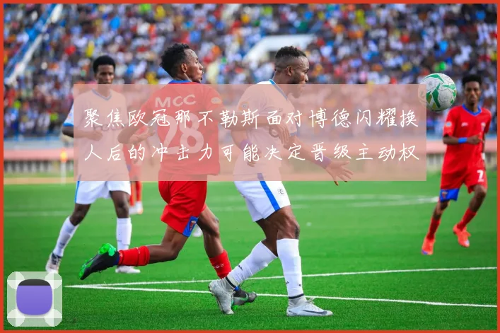聚焦欧冠那不勒斯面对博德闪耀换人后的冲击力可能决定晋级主动权