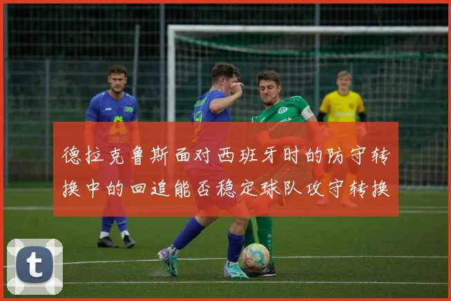 德拉克鲁斯面对西班牙时的防守转换中的回追能否稳定球队攻守转换