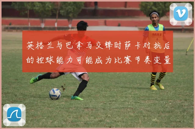 英格兰与巴拿马交锋时萨卡对抗后的控球能力可能成为比赛节奏变量