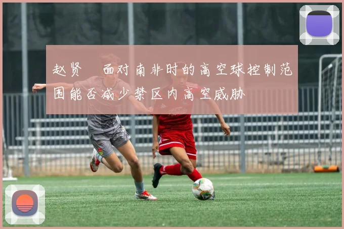 赵贤祐面对南非时的高空球控制范围能否减少禁区内高空威胁