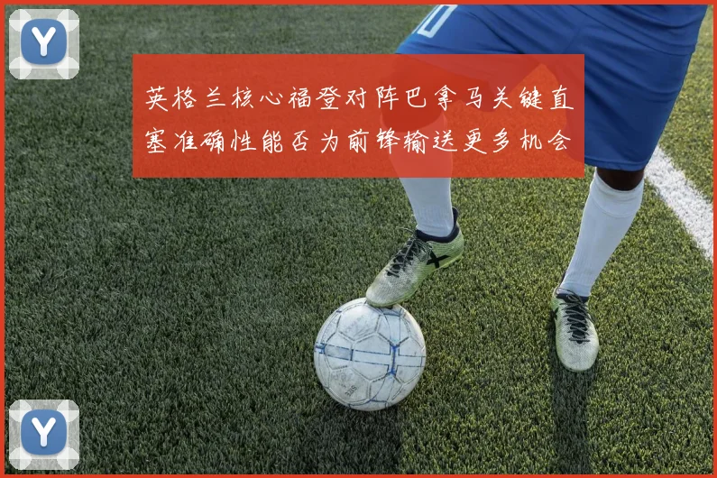 英格兰核心福登对阵巴拿马关键直塞准确性能否为前锋输送更多机会
