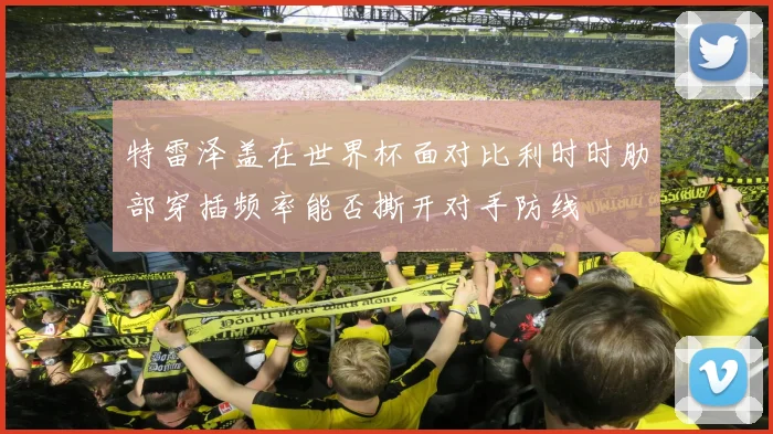 特雷泽盖在世界杯面对比利时时肋部穿插频率能否撕开对手防线