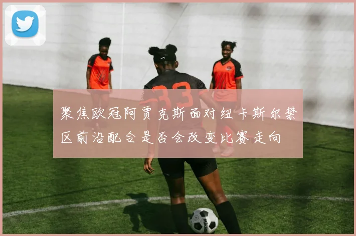 聚焦欧冠阿贾克斯面对纽卡斯尔禁区前沿配合是否会改变比赛走向