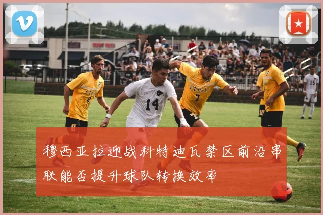 穆西亚拉迎战科特迪瓦禁区前沿串联能否提升球队转换效率