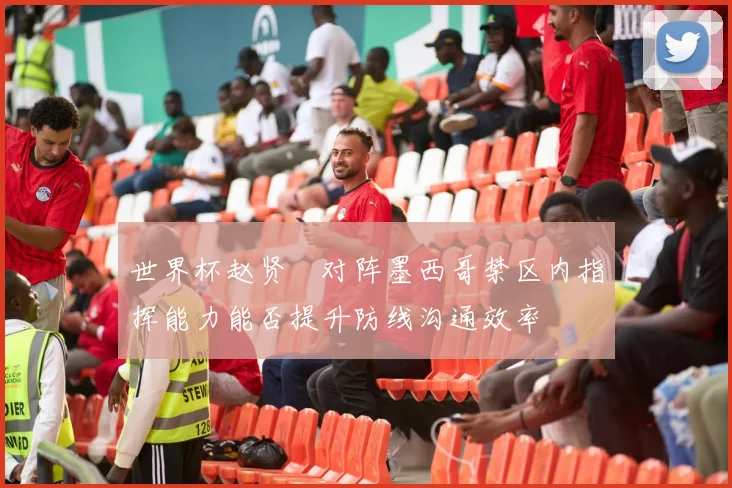 世界杯赵贤祐对阵墨西哥禁区内指挥能力能否提升防线沟通效率