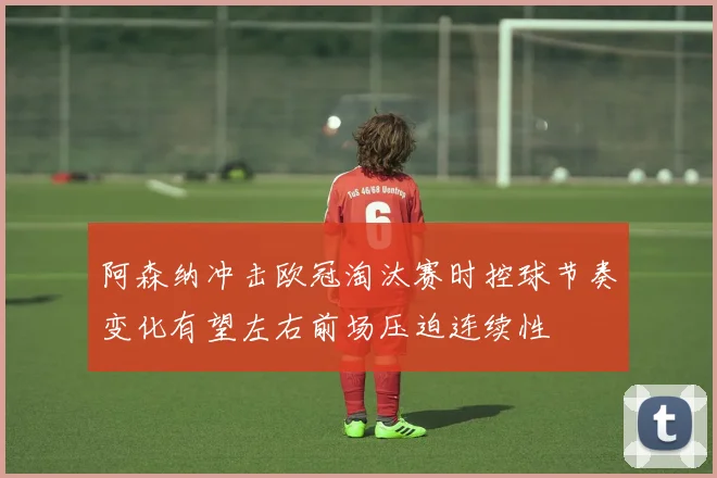 阿森纳冲击欧冠淘汰赛时控球节奏变化有望左右前场压迫连续性