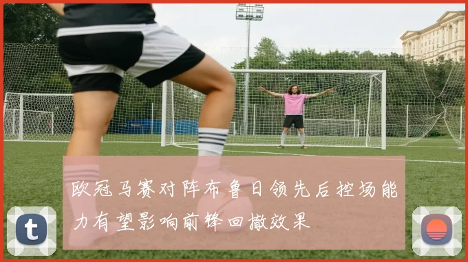 欧冠马赛对阵布鲁日领先后控场能力有望影响前锋回撤效果