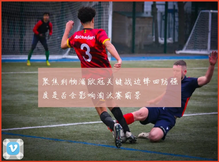 聚焦利物浦欧冠关键战边锋回防强度是否会影响淘汰赛前景