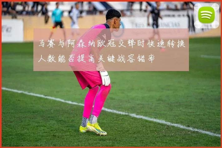 马赛与阿森纳欧冠交锋时快速转换人数能否提高关键战容错率