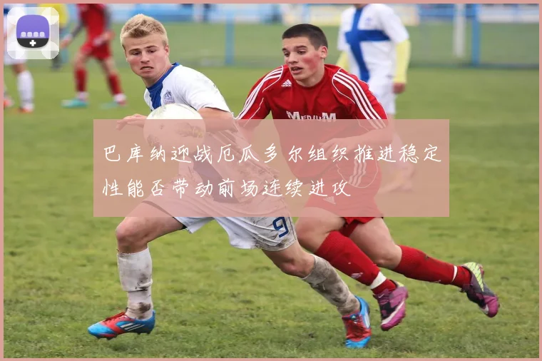 巴库纳迎战厄瓜多尔组织推进稳定性能否带动前场连续进攻