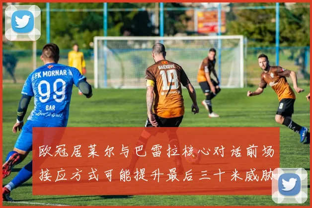 欧冠居莱尔与巴雷拉核心对话前场接应方式可能提升最后三十米威胁