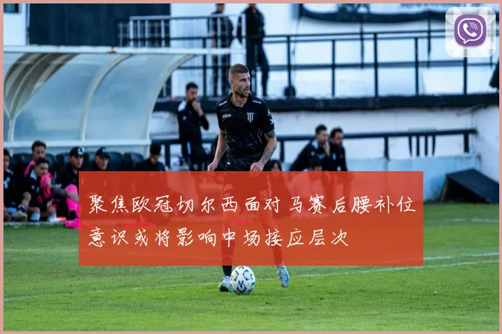 聚焦欧冠切尔西面对马赛后腰补位意识或将影响中场接应层次