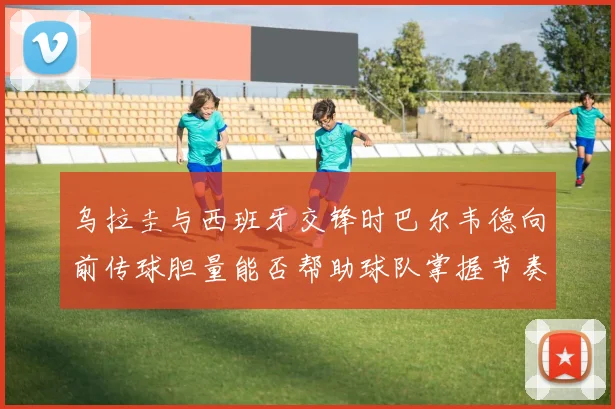 乌拉圭与西班牙交锋时巴尔韦德向前传球胆量能否帮助球队掌握节奏