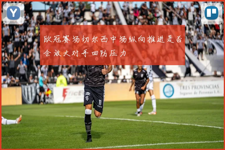 欧冠赛场切尔西中场纵向推进是否会放大对手回防压力
