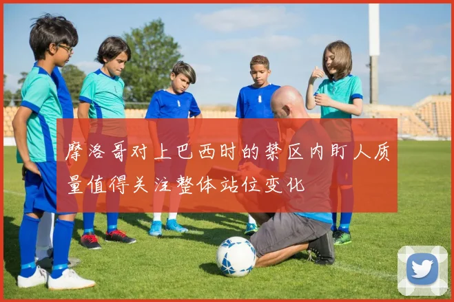 摩洛哥对上巴西时的禁区内盯人质量值得关注整体站位变化