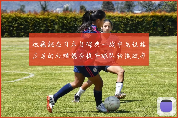 远藤航在日本与瑞典一战中高位接应后的处理能否提升球队转换效率
