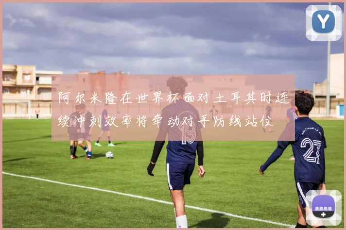 阿尔米隆在世界杯面对土耳其时连续冲刺效率将牵动对手防线站位