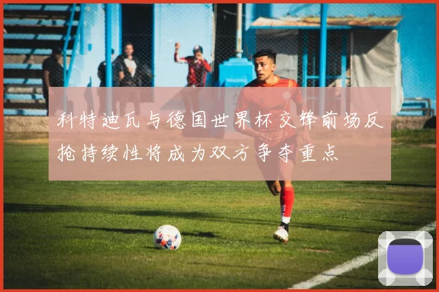 科特迪瓦与德国世界杯交锋前场反抢持续性将成为双方争夺重点