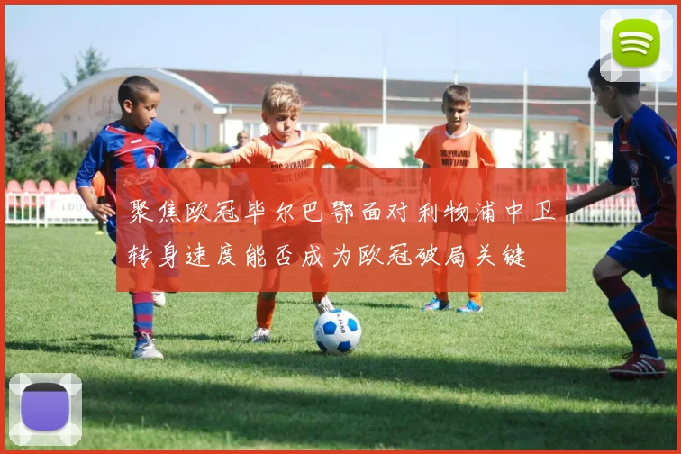 聚焦欧冠毕尔巴鄂面对利物浦中卫转身速度能否成为欧冠破局关键