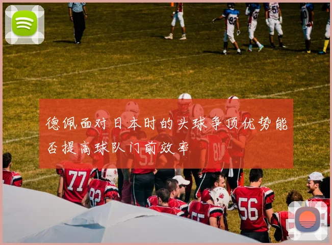 德佩面对日本时的头球争顶优势能否提高球队门前效率