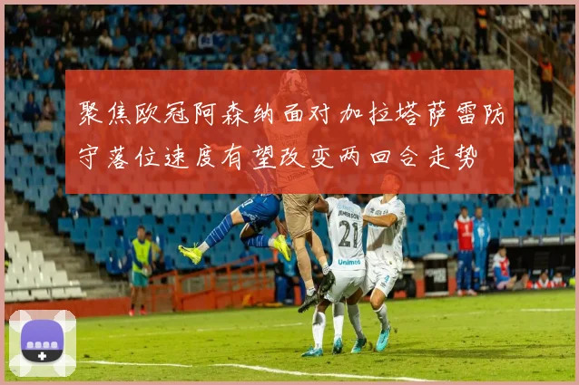 聚焦欧冠阿森纳面对加拉塔萨雷防守落位速度有望改变两回合走势