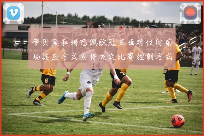 登贝莱和姆巴佩欧冠正面对位时前场接应方式或将决定比赛控制方式