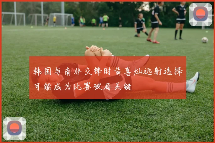 韩国与南非交锋时黄喜灿远射选择可能成为比赛破局关键