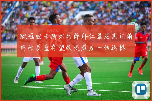 欧冠纽卡斯尔对阵拜仁慕尼黑门前终结质量有望改变最后一传选择