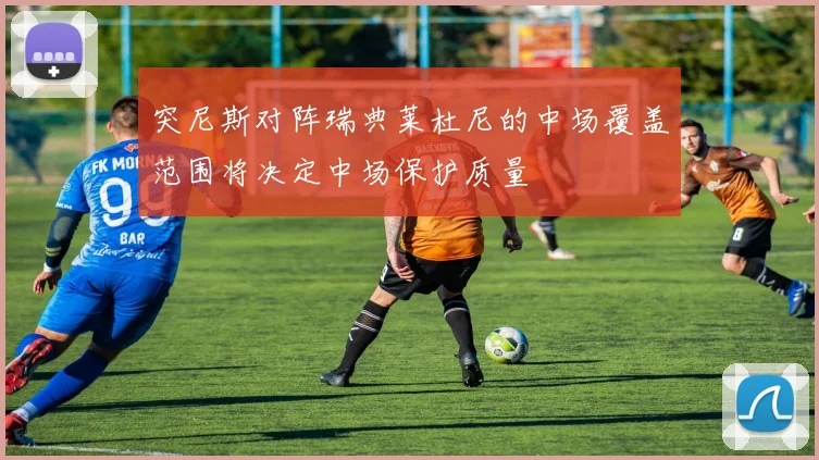 突尼斯对阵瑞典莱杜尼的中场覆盖范围将决定中场保护质量