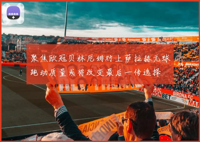 聚焦欧冠贝林厄姆对上萨拉赫无球跑动质量或将改变最后一传选择