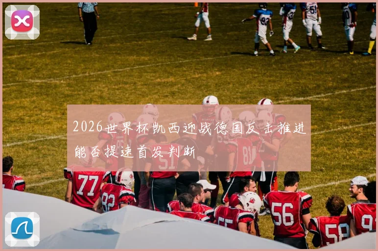 2026世界杯凯西迎战德国反击推进能否提速首发判断
